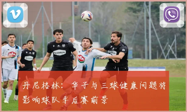 丹尼格林：华子与三球健康问题将影响球队季后赛前景