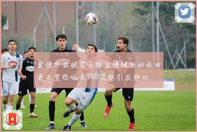 爱德华兹被罚点球后情绪激动返回更衣室怒喊去TMD罚球引发热议