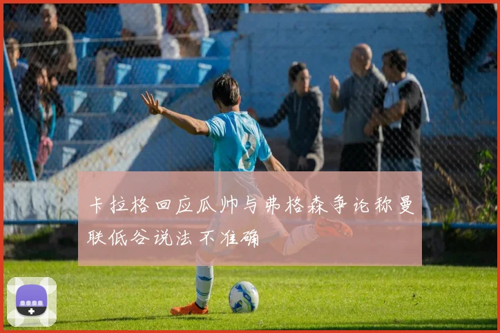 卡拉格回应瓜帅与弗格森争论称曼联低谷说法不准确