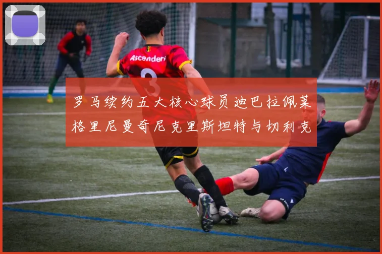 罗马续约五大核心球员迪巴拉佩莱格里尼曼奇尼克里斯坦特与切利克共创未来