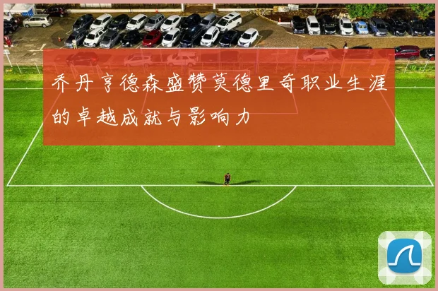 乔丹亨德森盛赞莫德里奇职业生涯的卓越成就与影响力