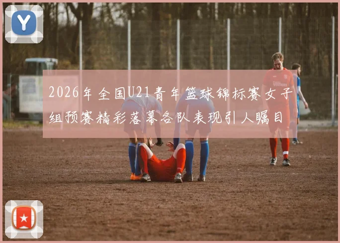 2026年全国U21青年篮球锦标赛女子组预赛精彩落幕各队表现引人瞩目