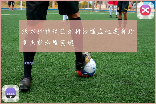 沃尔科特谈巴尔科拉适应性更看好罗杰斯加盟英超