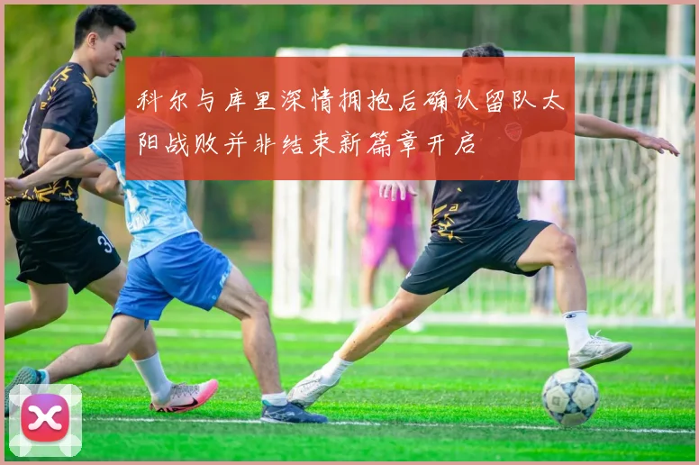 科尔与库里深情拥抱后确认留队太阳战败并非结束新篇章开启