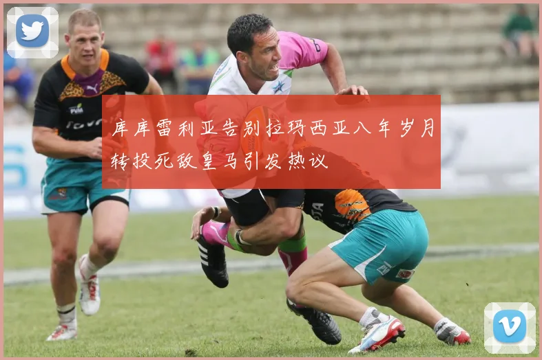 库库雷利亚告别拉玛西亚八年岁月转投死敌皇马引发热议