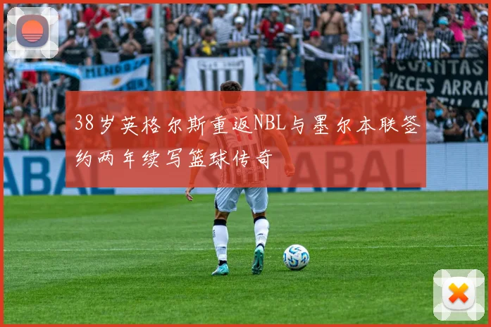 38岁英格尔斯重返NBL与墨尔本联签约两年续写篮球传奇