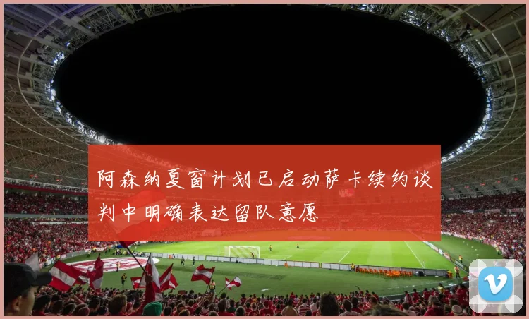 阿森纳夏窗计划已启动萨卡续约谈判中明确表达留队意愿