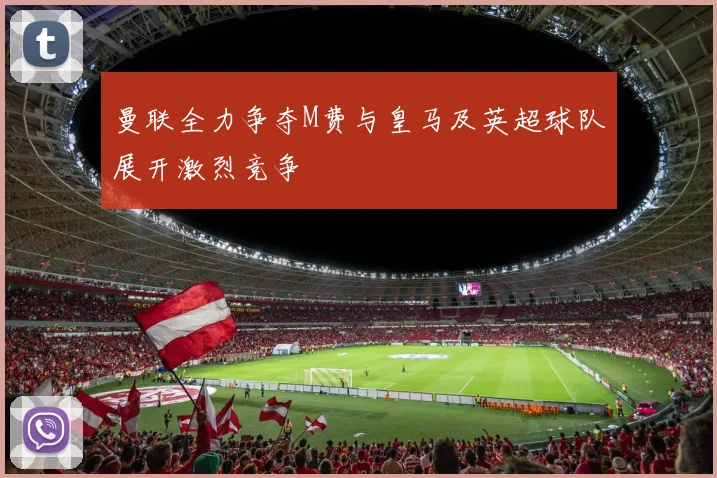 曼联全力争夺M费与皇马及英超球队展开激烈竞争