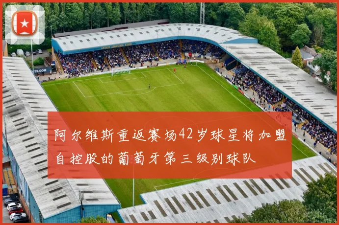 阿尔维斯重返赛场42岁球星将加盟自控股的葡萄牙第三级别球队