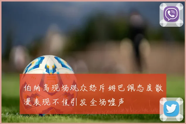 伯纳乌现场观众怒斥姆巴佩态度散漫表现不佳引发全场嘘声