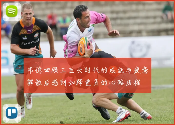 韦德回顾三巨头时代的成就与疲惫解散后感到如释重负的心路历程
